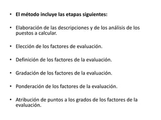 • El método incluye las etapas siguientes:
• Elaboración de las descripciones y de los análisis de los
puestos a calcular.
• Elección de los factores de evaluación.
• Definición de los factores de la evaluación.
• Gradación de los factores de la evaluación.
• Ponderación de los factores de la evaluación.
• Atribución de puntos a los grados de los factores de la
evaluación.
 