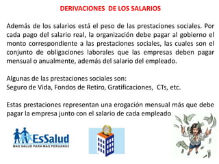 DERIVACIONES DE LOS SALARIOS
Además de los salarios está el peso de las prestaciones sociales. Por
cada pago del salario real, la organización debe pagar al gobierno el
monto correspondiente a las prestaciones sociales, las cuales son el
conjunto de obligaciones laborales que las empresas deben pagar
mensual o anualmente, además del salario del empleado.
Algunas de las prestaciones sociales son:
Seguro de Vida, Fondos de Retiro, Gratificaciones, CTs, etc.
Estas prestaciones representan una erogación mensual más que debe
pagar la empresa junto con el salario de cada empleado.
 