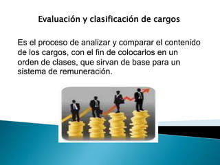 Evaluación y clasificación de cargos
Es el proceso de analizar y comparar el contenido
de los cargos, con el fin de colocarlos en un
orden de clases, que sirvan de base para un
sistema de remuneración.
 