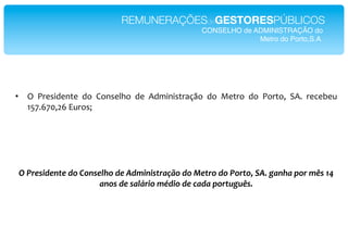 REMUNERAÇÕESdeGESTORESPÚBLICOS!
                                                   CONSELHO de ADMINISTRAÇÃO do!
                                                                Metro do Porto,S.A.!




•  ?* "#$%&'$()$* '+* J+(%$IK+* '$* .'A&(&%)#2LM+* '+* T$)#+* '+* "+#)+7* .6* #$/$0$=**
   ;G<6C<579C*,=#+%V*
*
*
*
*
*
    !"#$%&'(%)*%"(1"<1)&%7/1"(%"-(2')'&*$+CD1"(1"U%*$1"(1"#1$*15"G-B".+)/+"01$"23&"KM"
                         +)1&"(%"&+78$'1"29('1"(%":+(+"01$*;.;3&B"
 