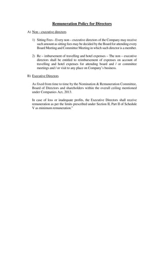 Remuneration Policy for Directors
A) Non – executive directors
1) Sitting Fees - Every non – executive directors of the Company may receive
such amount as sitting fees may be decided by the Board for attending every
Board Meeting and Committee Meeting in which such director is a member.
2) Re – imbursement of travelling and hotel expenses – The non – executive
directors shall be entitled to reimbursement of expenses on account of
travelling and hotel expenses for attending board and / or committee
meetings and / or visit to any place on Company’s business.
B) Executive Directors
As fixed from time to time by the Nomination & Remuneration Committee,
Board of Directors and shareholders within the overall ceiling mentioned
under Companies Act, 2013.
In case of loss or inadequate profits, the Executive Directors shall receive
remuneration as per the limits prescribed under Section II, Part II of Schedule
V as minimum remuneration.”
 