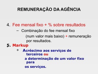 REMUNERAÇÃO DA AGÊNCIA
4. Fee mensal fixo + % sobre resultados
– Combinação do fee mensal fixo
(num valor mais baixo) + remuneração
por resultados.
•5. Markup
v Acréscimo aos serviços de
terceiros ou
a determinação de um valor fixo
para
os serviços.
 