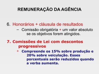 REMUNERAÇÃO DA AGÊNCIA
6. Honorários + cláusula de resultados
– Comissão obrigatória + um valor absoluto
se os objetivos forem atingidos.
7. Comissões de Lei com descontos
progressivos
v Compreende os 15% sobre produção e
20% sobre veiculação. Esses
porcentuais serão reduzidos quando
a verba aumenta.
 