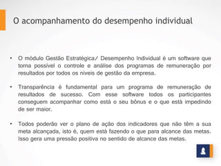 1.  Garantir o alinhamento dos interesses da alta
administração com o corpo executivo e operacional;
2.  Dar transparência ao programa de remuneração por
resultados;
3.  Garantir metas coerentes com o planejamento estratégico
e orçamento através da integração com os outros módulos
da Stratec;
4.  Implantar boas práticas de governança corporativa;
5.  Automatizar o programa de participação nos resultados.
BENEFÍCIOS
www.stratec.com.br| Tel:+55	
  31	
  3568	
  7260
 