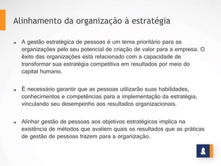 ALGUNS CONCEITOS
A gestão estratégica de pessoas é um tema prioritário para as organizações pelo seu
potencial de criação de valor para a empresa. O êxito das organizações está relacionado
com a capacidade de transformar sua estratégia competitiva em resultados por meio do
capital humano.
Alinhamento da organização à estratégia
REMUNERAÇÃO ESTRATÉGICA
É necessário garantir que as pessoas utilizarão suas
habilidades, conhecimentos e competências para a
implementação da estratégia, vinculando seu
desempenho aos resultados organizacionais.
Alinhar gestão de pessoas aos objetivos estratégicos
implica na existência de métodos que avaliem quais os
resultados que as práticas de gestão de pessoas trazem
para a organização.
www.stratec.com.br| Tel:+55	
  31	
  3568	
  7260
 