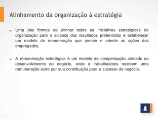 Uma	
   das	
   formas	
   de	
   alinhar	
   todas	
   as	
   inicia=vas	
   estratégicas	
   da	
   organização	
   para	
   o	
   alcance	
   dos	
  
resultados	
  pretendidos	
  é	
  estabelecer	
  um	
  modelo	
  de	
  remuneração	
  que	
  premie	
  e	
  oriente	
  as	
  ações	
  dos	
  
empregados.	
  
	
  
A	
  remuneração	
  estratégica	
  é	
  um	
  modelo	
  de	
  compensação	
  atrelado	
  ao	
  desenvolvimento	
  do	
  negócio,	
  
onde	
   o	
   trabalhadores	
   recebem	
   uma	
   remuneração	
   extra	
   por	
   sua	
   contribuição	
   para	
   o	
   sucesso	
   do	
  
negócio.	
  
Alinhamento da organização à estratégia
REMUNERAÇÃO ESTRATÉGICA
ALGUNS CONCEITOS
www.stratec.com.br| Tel:+55	
  31	
  3568	
  7260
 