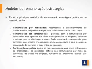 MODELOS DE REMUNERAÇÃO ESTRATRÉGICA
Ø  Distribuição de ganhos: este sistema remunera a participação, através
de ideias e sugestões, dos níveis inferiores da pirâmide organizacional,
ao resultado da organização;
Ø  Distribuição de lucros: permite contemplar com valor financeiro os
funcionários da empresa, em função dos resultados apurados ao final de
um determinado período;
Ø  Remuneração por resultados: é a forma mais praticada nas empresas
brasileiras. Vincula o desempenho individual aos resultados
organizacionais.
Ø  Alternativas criativas: podem ser prêmios, gratificações e outras
formas de reconhecimento. Muito utilizada como apoio para
implementar ações específicas.
www.stratec.com.br| Tel:+55	
  31	
  3568	
  7260
 