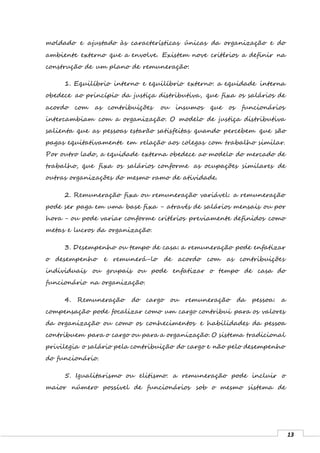13
moldado e ajustado às características únicas da organização e do
ambiente externo que a envolve. Existem nove critérios a definir na
construção de um plano de remuneração:
1. Equilíbrio interno e equilíbrio externo: a equidade interna
obedece ao princípio da justiça distributiva, que fixa os salários de
acordo com as contribuições ou insumos que os funcionários
intercambiam com a organização. O modelo de justiça distributiva
salienta que as pessoas estarão satisfeitas quando percebem que são
pagas equitativamente em relação aos colegas com trabalho similar.
Por outro lado, a equidade externa obedece ao modelo do mercado de
trabalho, que fixa os salários conforme as ocupações similares de
outras organizações do mesmo ramo de atividade.
2. Remuneração fixa ou remuneração variável: a remuneração
pode ser paga em uma base fixa - através de salários mensais ou por
hora - ou pode variar conforme critérios previamente definidos como
metas e lucros da organização.
3. Desempenho ou tempo de casa: a remuneração pode enfatizar
o desempenho e remunerá-lo de acordo com as contribuições
individuais ou grupais ou pode enfatizar o tempo de casa do
funcionário na organização.
4. Remuneração do cargo ou remuneração da pessoa: a
compensação pode focalizar como um cargo contribui para os valores
da organização ou como os conhecimentos e habilidades da pessoa
contribuem para o cargo ou para a organização. O sistema tradicional
privilegia o salário pela contribuição do cargo e não pelo desempenho
do funcionário.
5. Igualitarismo ou elitismo: a remuneração pode incluir o
maior número possível de funcionários sob o mesmo sistema de
 