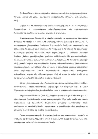 17
Os benefícios são concedidos através de vários programas (como
férias, seguro de vida, transporte subsidiado, refeições subsidiadas
etc.).
O sistema de recompensas pode ser classificado em recompensas
financeiras e recompensas não-financeiras. As recompensas
financeiras podem ser ainda, diretas e indiretas.
A recompensa financeira direta consiste no pagamento que cada
empregado recebe na forma de salários, bônus, prêmios e comissões. A
recompensa financeira indireta é o salário indireto decorrente de
cláusulas da convenção coletiva do trabalho e do plano de benefícios
e serviços sociais oferecido pela organização. O salário indireto
inclui: férias, gratificações, gorjetas, adicionais (de periculosidade,
de insalubridade, adicional noturno, adicional de tempo de serviço
etc.), participação nos resultados, horas extraordinárias, bem como o
correspondente monetário dos serviços e benefícios sociais oferecidos
pela organização (como alimentação subsidiada, transporte
subsidiado, seguro de vida em grupo etc.). A soma do salário direto e
do salário indireto constitui a remuneração.
Já as recompensas não-financeiras, são compostas pelo orgulho,
auto-estima, reconhecimento, segurança no emprego etc., e estão
ligadas a satisfação dos funcionários com o sistema de remuneração.
Segundo Milkovich (2006), passamos por um período em que as
abordagens tradicionais sobre remuneração têm sido cada vez mais
discutidas. Os executivos enfrentam pressões econômicas para
melhorar a produtividade, aumentar a qualidade dos produtos e
serviços e controlar os custos trabalhistas.
Como a remuneração é a principal arma para atrair, manter e
motivar os empregados, bem como o principal custo empresarial, ela
precisa ser administrada com cuidado.
 