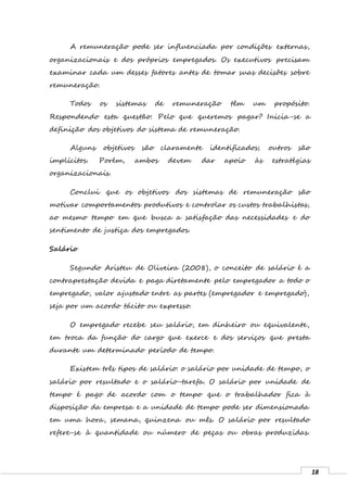 18
A remuneração pode ser influenciada por condições externas,
organizacionais e dos próprios empregados. Os executivos precisam
examinar cada um desses fatores antes de tomar suas decisões sobre
remuneração.
Todos os sistemas de remuneração têm um propósito.
Respondendo esta questão: Pelo que queremos pagar? Inicia-se a
definição dos objetivos do sistema de remuneração.
Alguns objetivos são claramente identificados; outros são
implícitos. Porém, ambos devem dar apoio às estratégias
organizacionais.
Conclui que os objetivos dos sistemas de remuneração são
motivar comportamentos produtivos e controlar os custos trabalhistas,
ao mesmo tempo em que busca a satisfação das necessidades e do
sentimento de justiça dos empregados.
Salário
Segundo Aristeu de Oliveira (2008), o conceito de salário é a
contraprestação devida e paga diretamente pelo empregador a todo o
empregado, valor ajustado entre as partes (empregador e empregado),
seja por um acordo tácito ou expresso.
O empregado recebe seu salário, em dinheiro ou equivalente,
em troca da função do cargo que exerce e dos serviços que presta
durante um determinado período de tempo.
Existem três tipos de salário: o salário por unidade de tempo, o
salário por resultado e o salário-tarefa. O salário por unidade de
tempo é pago de acordo com o tempo que o trabalhador fica à
disposição da empresa e a unidade de tempo pode ser dimensionada
em uma hora, semana, quinzena ou mês. O salário por resultado
refere-se à quantidade ou número de peças ou obras produzidas.
 