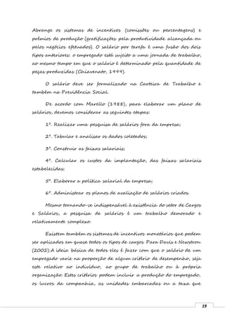 19
Abrange os sistemas de incentivos (comissões ou percentagens) e
prêmios de produção (gratificações pela produtividade alcançada ou
pelos negócios efetuados). O salário por tarefa é uma fusão dos dois
tipos anteriores: o empregado está sujeito a uma jornada de trabalho,
ao mesmo tempo em que o salário é determinado pela quantidade de
peças produzidas (Chiavenato, 1999).
O salário deve ser formalizado na Carteira de Trabalho e
também na Previdência Social.
De acordo com Marello (1988), para elaborar um plano de
salários, devemos considerar as seguintes etapas:
1º. Realizar uma pesquisa de salários fora da empresa;
2º. Tabular e analisar os dados coletados;
3º. Construir as faixas salariais;
4º. Calcular os custos da implantação, das faixas salariais
estabelecidas;
5º. Elaborar a política salarial da empresa;
6º. Administrar os planos de avaliação de salários criados.
Mesmo tornando-se indispensável à existência do setor de Cargos
e Salários, a pesquisa de salários é um trabalho demorado e
relativamente complexo.
Existem também os sistemas de incentivos monetários que podem
ser aplicados em quase todos os tipos de cargos. Para Davis e Newstron
(2002):A ideia básica de todos eles é fazer com que o salário de um
empregado varie na proporção de algum critério de desempenho, seja
este relativo ao indivíduo, ao grupo de trabalho ou à própria
organização. Estes critérios podem incluir a produção do empregado,
os lucros da companhia, as unidades embarcadas ou a taxa que
 