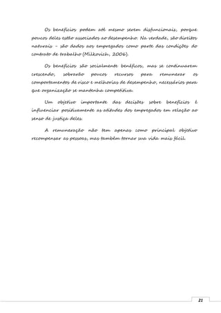 21
Os benefícios podem até mesmo serem disfuncionais, porque
poucos deles estão associados ao desempenho. Na verdade, são direitos
naturais - são dados aos empregados como parte das condições do
contrato de trabalho (Milkovich, 2006).
Os benefícios são socialmente benéficos, mas se continuarem
crescendo, sobrarão poucos recursos para remunerar os
comportamentos de risco e melhorias de desempenho, necessários para
que organização se mantenha competitiva.
Um objetivo importante das decisões sobre benefícios é
influenciar positivamente as atitudes dos empregados em relação ao
senso de justiça deles.
A remuneração não tem apenas como principal objetivo
recompensar as pessoas, mas também tornar sua vida mais fácil.
 