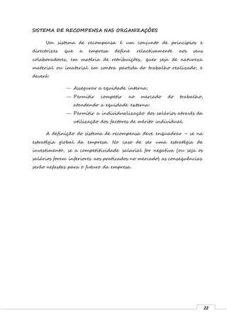 22
SISTEMA DE RECOMPENSA NAS ORGANIZAÇÕES
Um sistema de recompensa é um conjunto de princípios e
directrizes que a empresa define relactivamente aos seus
colaboradores, em matéria de retribuições, quer seja de natureza
material ou imaterial em contra partida do trabalho realizado, e
deverá:
 Assegurar a equidade interna;
 Permitir competir no mercado do trabalho,
atendendo a equidade externa:
 Permitir a individualização dos salários através da
utilização dos factores de mérito individual.
A definição do sistema de recompensa deve enquadrar – se na
estratégia global da empresa. No caso de ser uma estratégia de
investimento, se a competitividade salarial for negativa (ou seja os
salários forem inferiores aos praticados no mercado) as consequências
serão nefastas para o futuro da empresa.
 
