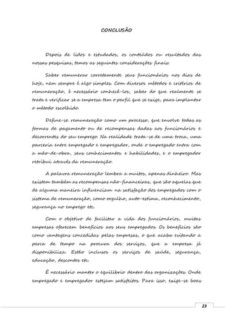 23
CONCLUSÃO
Depois de lidos e estudados, os conteúdos ou resultados das
nossas pesquisas, temos as seguintes considerações finais:
Saber remunerar corretamente seus funcionários nos dias de
hoje, nem sempre é algo simples. Com diversos métodos e critérios de
remuneração, é necessário conhecê-los, saber do que realmente se
trata e verificar se a empresa tem o perfil que se exige, para implantar
o método escolhido.
Define-se remuneração como um processo, que envolve todas as
formas de pagamento ou de recompensas dadas aos funcionários e
decorrentes do seu emprego. Na realidade trata-se de uma troca, uma
parceria entre empregado e empregador, onde o empregado entra com
a mão-de-obra, seus conhecimentos e habilidades, e o empregador
retribui através da remuneração.
A palavra remuneração lembra a muitos, apenas dinheiro. Mas
existem também as recompensas não-financeiras, que são aquelas que
de alguma maneira influenciam na satisfação dos empregados com o
sistema de remuneração, como orgulho, auto-estima, reconhecimento,
segurança no emprego etc.
Com o objetivo de facilitar a vida dos funcionários, muitas
empresas oferecem benefícios aos seus empregados. Os benefícios são
como vantagens concedidas pelas empresas, o que acaba evitando a
perca de tempo na procura dos serviços, que a empresa já
disponibiliza. Estão inclusos os serviços de saúde, segurança,
educação, descontos etc.
É necessário manter o equilíbrio dentro das organizações. Onde
empregado e empregador estejam satisfeitos. Para isso, exige-se boas
 