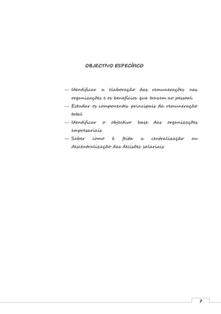 7
OBJECTIVO ESPECÍFICO
 Identificar a elaboração das remunerações nas
organizações e os benefícios que trazem ao pessoal.
 Estudar os componentes principais da remuneração
total
 Identificar o objectivo base das organizações
empresariais
 Saber como é feita a centralização ou
descentralização das decisões salariais
 
