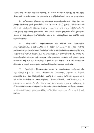 9
humanos, os recursos materiais, os recursos tecnológicos, os recursos
financeiros, a imagem de mercado e credibilidade perante o exterior.
3. Afectação eficaz: os recursos organizacionais descritos no
ponto anterior são, por definição, escassos, daí que a sua alocação
deva ser efectuada eficazmente por forma a que a probabilidade de
atingir os objectivos pré-definidos seja a maior possível. É daqui que
surge a principal justificação para a necessidade da gestão nas
organizações.
4. Objectivos: Representam as metas ou resultados
organizacionais pretendidos e a obter no futuro ou, por outras
palavras, o propósito que justifica toda a actividade desenvolvida ou
mesmo a própria existência da organização. Naturalmente, todas as
organizações devem determinar não apenas os seus objectivos, mas
também definir as medidas e formas de actuação e de alocação
de recursos que se pensam mais adequadas para os atingir.
5. Contexto: Representa toda a envolvente externa da
organização que, de forma directa ou indirecta, influencia a sua
actuação e o seu desempenho. Nesta envolvente externa inclui-se o
contexto económico, tecnológico, sócio-cultural, político-legal, e
ainda um conjunto de elementos que actuam mais próximo e
directamente com a organização, tais como osclientes, os fornecedores,
os concorrentes, as organizações sindicais, a comunicação social, entre
outros.
 