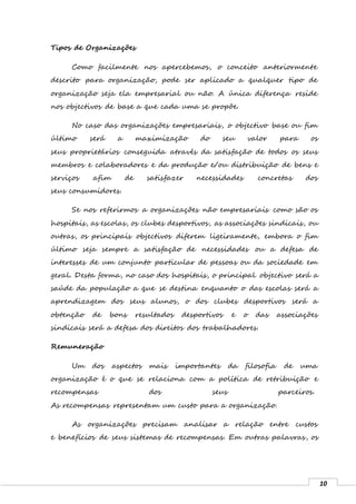 10
Tipos de Organizações
Como facilmente nos apercebemos, o conceito anteriormente
descrito para organização, pode ser aplicado a qualquer tipo de
organização seja ela empresarial ou não. A única diferença reside
nos objectivos de base a que cada uma se propõe.
No caso das organizações empresariais, o objectivo base ou fim
último será a maximização do seu valor para os
seus proprietários conseguida através da satisfação de todos os seus
membros e colaboradores e da produção e/ou distribuição de bens e
serviços afim de satisfazer necessidades concretas dos
seus consumidores.
Se nos referirmos a organizações não empresariais como são os
hospitais, as escolas, os clubes desportivos, as associações sindicais, ou
outras, os principais objectivos diferem ligeiramente, embora o fim
último seja sempre a satisfação de necessidades ou a defesa de
interesses de um conjunto particular de pessoas ou da sociedade em
geral. Desta forma, no caso dos hospitais, o principal objectivo será a
saúde da população a que se destina enquanto o das escolas será a
aprendizagem dos seus alunos, o dos clubes desportivos será a
obtenção de bons resultados desportivos e o das associações
sindicais será a defesa dos direitos dos trabalhadores.
Remuneração
Um dos aspectos mais importantes da filosofia de uma
organização é o que se relaciona com a política de retribuição e
recompensas dos seus parceiros.
As recompensas representam um custo para a organização.
As organizações precisam analisar a relação entre custos
e benefícios de seus sistemas de recompensas. Em outras palavras, os
 