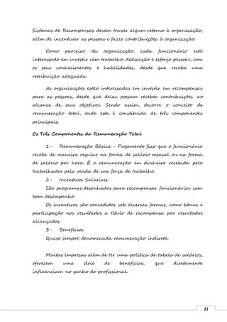 11
Sistemas de Recompensas devem trazer algum retorno à organização,
além de incentivar as pessoas e fazer contribuições à organização.
Como parceiro da organização, cada funcionário está
interessado em investir com trabalho, dedicação e esforço pessoal, com
os seus conhecimentos e habilidades, desde que receba uma
retribuição adequada.
As organizações estão interessadas em investir em recompensas
para as pessoas, desde que delas possam receber contribuições ao
alcance de seus objetivos. Sendo assim, decorre o conceito de
remuneração total, onde esta é constituída de três componentes
principais.
Os Três Componentes da Remuneração Total
1- Remuneração Básica - Pagamento fixo que o funcionário
recebe de maneira regular na forma de salário mensal ou na forma
de salário por hora. É a remuneração em dinheiro recebida pelo
trabalhador pela venda de sua força de trabalho.
2- Incentivos Salariais
São programas desenhados para recompensar funcionários com
bom desempenho.
Os incentivos são concedidos sob diversas formas, como bônus e
participação nos resultados a título de recompensa por resultados
alcançados.
3- Benefícios
Quase sempre denominada remuneração indireta.
Muitas empresas além de ter uma política de tabela de salários,
oferecem uma série de benefícios, que diretamente
influenciam no ganho do profissional.
 