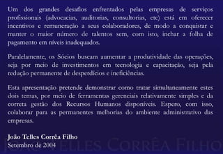 Um dos grandes desafios enfrentados pelas empresas de serviços profissionais (advocacias, auditorias, consultorias, etc) está em oferecer incentivos e remuneração a seus colaboradores, de modo a conquistar e manter o maior número de talentos sem, com isto, inchar a folha de pagamento em níveis inadequados.Paralelamente, os Sócios buscam aumentar a produtividade das operações, seja por meio de investimentos em tecnologia e capacitação, seja pela redução permanente de desperdícios e ineficiências.Esta apresentação pretende demonstrar como tratar simultaneamente estes dois temas, por meio de ferramentas gerenciais relativamente simples e da correta gestão dos Recursos Humanos disponíveis. Espero, com isso, colaborar para as permanentes melhorias do ambiente administrativo das empresas.João Telles Corrêa FilhoSetembro de 2004