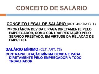 CONCEITO DE SALÁRIO

CONCEITO LEGAL DE SALÁRIO (ART. 457 DA CLT)
IMPORTÂNCIA DEVIDA E PAGA DIRETAMENTE PELO
  EMPREGADOR, COMO CONTRAPRESTAÇÃO PELO
  SERVIÇO PRESTADO, EM VIRTUDE DA RELAÇÃO DE
  EMPREGO.

SALÁRIO MÍNIMO (CLT, ART. 76)
CONTRAPRESTAÇÃO MÍNIMA DEVIDA E PAGA
 DIRETAMENTE PELO EMPREGADOR A TODO
 TRBALHADOR
 
