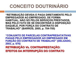 CONCEITO DOUTRINÁRIO
“RETRIBUIÇÃO DEVIDA E PAGA DIRETAMENTE PELO
EMPREGADOR AO EMPREGADO, DE FORMA
HABITUAL, NÃO SÓ PELOS SERVIÇOS PRESTADOS,
MAS PELO FATO DE SE ENCONTRAR À DISPOSIÇÃO
DAQUELE, POR FORÇA DO CONTRATO DE
TRABALHO” (BARROS, 2005, p. 704-705)

“CONJUNTO DE PARCELAS CONTRAPRESATATIVAS
PAGAS PELO EMPREGADOR AO EMPREGADO EM
FUNÇÃO DO CONTRATO DE TRABALHO” (DELGADO,
2003, p. 676)
RETRIBUIÇÃO Vs. CONTRAPRESTAÇÃO:
EFEITOS DA INTERRUPÇÃO DO CONTRATO
 