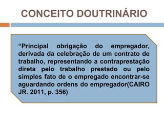 CONCEITO DOUTRINÁRIO


“Principal obrigação do empregador,
derivada da celebração de um contrato de
trabalho, representando a contraprestação
direta pelo trabalho prestado ou pelo
simples fato de o empregado encontrar-se
aguardando ordens do empregador(CAIRO
JR. 2011, p. 356)
 