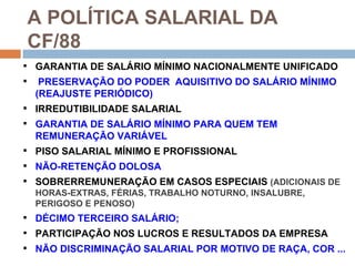 A POLÍTICA SALARIAL DA
    CF/88
 GARANTIA DE SALÁRIO MÍNIMO NACIONALMENTE UNIFICADO
    PRESERVAÇÃO DO PODER AQUISITIVO DO SALÁRIO MÍNIMO
    (REAJUSTE PERIÓDICO)
 IRREDUTIBILIDADE SALARIAL
 GARANTIA DE SALÁRIO MÍNIMO PARA QUEM TEM
    REMUNERAÇÃO VARIÁVEL
 PISO SALARIAL MÍNIMO E PROFISSIONAL
 NÃO-RETENÇÃO DOLOSA
 SOBRERREMUNERAÇÃO EM CASOS ESPECIAIS (ADICIONAIS DE
  HORAS-EXTRAS, FÉRIAS, TRABALHO NOTURNO, INSALUBRE,
  PERIGOSO E PENOSO)
 DÉCIMO TERCEIRO SALÁRIO;
 PARTICIPAÇÃO NOS LUCROS E RESULTADOS DA EMPRESA
 NÃO DISCRIMINAÇÃO SALARIAL POR MOTIVO DE RAÇA, COR ...
 