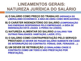 LINEAMENTOS GERAIS:
 NATUREZA JURÍDICA DO SALÁRIO
A) O SALÁRIO COMO PREÇO DO TRABALHO (HERANÇA DO
  LIBERALISMO ECONÔMICO. A MÃO-DE-OBRA COMO MERCADORIA);
B) O CARÁTER INDENIZATÓRIO DO SALÁRIO (COMPENSAÇÃO
  DAS ENERGIAS DESPENDIDAS PELO EMPREGADO. A IDÉIA DE
  INDENIZAÇÃO ESTÁ LIGADA A PERDA OU LESÃO);
C) NATUREZA ALIMENTAR DO SALÁRIO (O SALÁRIO TEM
  OUTRAS FINALIDADES: HABITAÇÃO, LAZER, ETC);
D) O SALÁRIO COMO CONTRAPRESTAÇÃO PELO SERVIÇO
  PRESTADO (O DEVER DE PAGAR SALÁRIO SUBSISTE EM CASO
  DE INTERRUPÇÃO DO CONTRATO: FÉRIAS, DSR, FERIADOS ...);
E) UM DEVER DE RETRIBUIÇÃO (O SINALAGMA CINGE O
  CONTRATO COMO UM TODO E NÃO PRESTAÇÃO POR
  PRESTAÇÃO).
 
