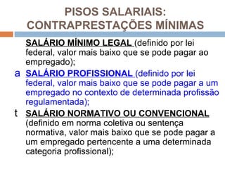 PISOS SALARIAIS:
    CONTRAPRESTAÇÕES MÍNIMAS
    SALÁRIO MÍNIMO LEGAL (definido por lei
    federal, valor mais baixo que se pode pagar ao
    empregado);
a   SALÁRIO PROFISSIONAL (definido por lei
    federal, valor mais baixo que se pode pagar a um
    empregado no contexto de determinada profissão
    regulamentada);
t   SALÁRIO NORMATIVO OU CONVENCIONAL
    (definido em norma coletiva ou sentença
    normativa, valor mais baixo que se pode pagar a
    um empregado pertencente a uma determinada
    categoria profissional);
 