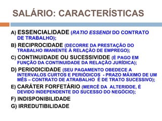 SALÁRIO: CARACTERÍSTICAS
A) ESSENCIALIDADE (RATIO ESSENDI DO CONTRATO
   DE TRABALHO);
B) RECIPROCIDADE (DECORRE DA PRESTAÇÃO DO
  TRABALHO IMANENTE À RELAÇÃO DE EMPREGO);
C) CONTINUIDADE OU SUCESSIVIDDE (É PAGO EM
  FUNÇÃO DA CONTINUIDADE DA RELAÇÃO JURÍDICA);
D) PERIODICIDADE (SEU PAGAMENTO OBEDECE A
  INTERVALOS CURTOS E PERIÓDICOS - PRAZO MÁXIMO DE UM
  MÊS – CONTRATO DE ATRABALHO É DE TRATO SUCESSIVO);
E) CARÁTER FORFETÁRIO (MERCÊ DA ALTERIDDE, É
  DEVIDO INDEPENDENTE DO SUCESSO DO NEGÓCIO);
F) INDISPONIBILIDADE
G) IRREDUTIBILIDADE
 