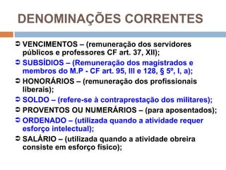 DENOMINAÇÕES CORRENTES
 VENCIMENTOS – (remuneração dos servidores
  públicos e professores CF art. 37, XII);
 SUBSÍDIOS – (Remuneração dos magistrados e
  membros do M.P - CF art. 95, III e 128, § 5º, I, a);
 HONORÁRIOS – (remuneração dos profissionais
  liberais);
 SOLDO – (refere-se à contraprestação dos militares);
 PROVENTOS OU NUMERÁRIOS – (para aposentados);
 ORDENADO – (utilizada quando a atividade requer
  esforço intelectual);
 SALÁRIO – (utilizada quando a atividade obreira
  consiste em esforço físico);
 