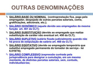 OUTRAS DENOMINAÇÕES
 SALÁRIO-BASE OU NOMINAL (contraprestação fixa, paga pelo
    empregador, despojada de outras parcelas salariais, como,
    gratificações, adicionais, etc.);
   SALÁRIO ISONÔMICO (aquele devido aos empregados da mesma
    função art. 461 da CLT);
   SALÁRIO SUBSTITUIÇÃO (devido ao empregado que realize
    substituição de caráter não eventual art. 450 da CLT);
   SALÁRIO SUPLETIVO (salário fixado judicialmente quando não
    há prova de estipulação de salário art. 460 da CLT);
   SALÁRIO EQÜITATIVO (devido ao empregado temporário que
    substitui empregado permanente do tomador de serviço - lei
    6.019/74);
   SALÁRIO COMPLESSIVO (expressão cunhada pela
    jurisprudência para designar a cumulação, em um mesmo
    montante, de distintas parcelas salariais, sem, contudo,
    individualizá-las;
 