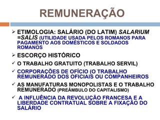 REMUNERAÇÃO
 ETIMOLOGIA: SALÁRIO (DO LATIM) SALARIUM
 =SALIS (UTILIDADE USADA PELOS ROMANOS PARA
 PAGAMENTO AOS DOMÉSTICOS E SOLDADOS
 ROMANOS
 ESCORÇO HISTÓRICO
 O TRABALHO GRATUITO (TRABALHO SERVIL)
 CORPORAÇÕES DE OFÍCIO (O TRABALHO
  REMUNERADO DOS OFICIAIS OU COMPANHEIROS
 AS MANUFATURAS MONOPOLISTAS E O TRABALHO
  REMUNERADO (PREÂMBULO DO CAPITALISMO)
 A INFLUÊNCIA DA REVOLUÇÃO FRANCESA E A
  LIBERDADE CONTRATUAL SOBRE A FIXAÇÃO DO
  SALÁRIO
 