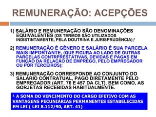 REMUNERAÇÃO: ACEPÇÕES
1) SALÁRIO E REMUNERAÇÃO SÃO DENOMINAÇÕES
   EQUIVALENTES (OS TERMOS SÃO UTILIZADOS
  INDISTINTAMENTE, PELA DOUTRINA E JURISPRUDÊNCIA);¹

2) REMUNERAÇÃO É GÊNERO E SALÁRIO É SUA PARCELA
   MAIS IMPORTANTE, (QUE FIGURA AO LADO DE OUTRAS
  PARCELAS CONTRPRESTATIVAS, DEVIDAS E PAGAS EM
  FUNÇÃO DA RELAÇÃO DE EMPREGO, PELO EMPREGADOR
  OU POR TERCEIROS);
3) REMUNERAÇÃO CORRESPONDE AO CONJUNTO DO
   SALÁRIO CONTRATUAL, PAGO DIRETAMENTE PELO
   EMPREGADOR (ART. 76 E 457 DA CLT), BEM COMO, AS
   GORJETAS RECEBIDAS HABITUALMENTE.
¹ A SOMA DO VENCIMENTO DO CARGO EFETIVO COM AS
VANTAGENS PECUNIÁRIAS PERMANENTES ESTABELECIDAS
EM LEI ( LEI 8.112/90, ART. 41)
 