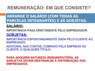 REMUNERAÇÃO: EM QUE CONSISTE?
ABRANGE O SALÁRIO (COM TODAS AS
PARCELAS INTEGRANTES) E AS GORJETAS.
SALÁRIO:
IMPORTÂNCIA PAGA DIRETAMENTE PELO EMPREGADOR
GORJETAS:
IMPORTÂNCIA ESPONTANEAMENTE DADA PELO CLIENTE AO
EMPREGADO;
ADICIONAL NAS CONTAS, COBRADO PELA EMPRESA AO
CLIENTE, A QUALQUER TÍTULO.

PARA ADQUIRIR NATUREZA REMUNERATÓRIA, AS
GORJETAS DEVEM DESTINAR-SE À DISTRIBUIÇÃO AOS
EMPREGADOS.
 