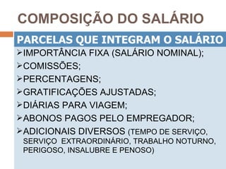 COMPOSIÇÃO DO SALÁRIO
PARCELAS QUE INTEGRAM O SALÁRIO
IMPORTÂNCIA FIXA (SALÁRIO NOMINAL);
COMISSÕES;
PERCENTAGENS;
GRATIFICAÇÕES AJUSTADAS;
DIÁRIAS PARA VIAGEM;
ABONOS PAGOS PELO EMPREGADOR;
ADICIONAIS DIVERSOS (TEMPO DE SERVIÇO,
 SERVIÇO EXTRAORDINÁRIO, TRABALHO NOTURNO,
 PERIGOSO, INSALUBRE E PENOSO)
 