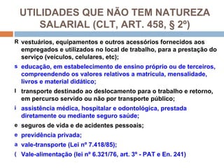 UTILIDADES QUE NÃO TEM NATUREZA
     SALARIAL (CLT, ART. 458, § 2º)
R vestuários, equipamentos e outros acessórios fornecidos aos
  empregados e utilizados no local de trabalho, para a prestação do
  serviço (veículos, celulares, etc);
s educação, em estabelecimento de ensino próprio ou de terceiros,
  compreendendo os valores relativos a matrícula, mensalidade,
  livros e material didático;
l transporte destinado ao deslocamento para o trabalho e retorno,
  em percurso servido ou não por transporte público;
i assistência médica, hospitalar e odontológica, prestada
  diretamente ou mediante seguro saúde;
e seguros de vida e de acidentes pessoais;
e previdência privada;
a vale-transporte (Lei nº 7.418/85);
( Vale-alimentação (lei nº 6.321/76, art. 3º - PAT e En. 241)
 