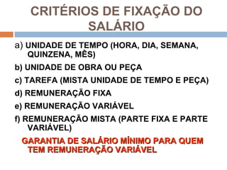 CRITÉRIOS DE FIXAÇÃO DO
           SALÁRIO
a) UNIDADE DE TEMPO (HORA, DIA, SEMANA,
  QUINZENA, MÊS)
b) UNIDADE DE OBRA OU PEÇA
c) TAREFA (MISTA UNIDADE DE TEMPO E PEÇA)
d) REMUNERAÇÃO FIXA
e) REMUNERAÇÃO VARIÁVEL
f) REMUNERAÇÃO MISTA (PARTE FIXA E PARTE
    VARIÁVEL)
 GARANTIA DE SALÁRIO MÍNIMO PARA QUEM
  TEM REMUNERAÇÃO VARIÁVEL
 