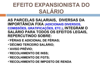 EFEITO EXPANSIONISTA DO
          SALÁRIO
AS PARCELAS SALARIAIS, DIVERSAS DA
IMPORTÂNCIA FIXA (ADICIONAIS DIVERSOS,
COMISSÕES, GRATIFICAÇÕES, ETC.), INTEGRAM O
SALÁRIO PARA TODOS OS EFEITOS LEGAIS,
REPERCUTINDO SOBRE:
FÉRIAS E ADICIONAL DE FÉRIAS;
DÉCIMO TERCEIRO SALÁRIO;
AVISO PRÉVIO;
RECOLHIMENTO DE INSS;
RECOLHIMENTO DE FGTS;
RECOLHIMENTO DE IMPOSTO DE RENDA
 