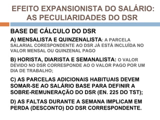 EFEITO EXPANSIONISTA DO SALÁRIO:
   AS PECULIARIDADES DO DSR
BASE DE CÁLCULO DO DSR
A) MENSALISTA E QUINZENALISTA: A PARCELA
SALARIAL CORESPONDENTE AO DSR JÁ ESTÁ INCLUÍDA NO
VALOR MENSAL OU QUINZENAL PAGO

B) HORISTA, DIARISTA E SEMANALISTA: O VALOR
DEVIDO NO DSR CORRESPONDE AO O VALOR PAGO POR UM
DIA DE TRABALHO;

C) AS PARCELAS ADICIONAIS HABITUAIS DEVEM
SOMAR-SE AO SALÁRIO BASE PARA DEFINIR A
SOBRE-REMUNERAÇÃO DO DSR (EN. 225 DO TST);
D) AS FALTAS DURANTE A SEMANA IMPLICAM EM
PERDA (DESCONTO) DO DSR CORRESPONDENTE.
 