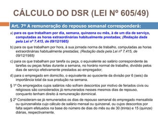 CÁLCULO DO DSR (LEI Nº 605/49)
Art. 7º A remuneração do repouso semanal corresponderá:
a) para os que trabalham por dia, semana, quinzena ou mês, à de um dia de serviço,
   computadas as horas extraordinárias habitualmente prestadas; (Redação dada
   pela Lei nº 7.415, de 09/12/1985)
b) para os que trabalham por hora, à sua jornada norma de trabalho, computadas as horas
    extraordinárias habitualmente prestadas; (Redação dada pela Lei nº 7.415, de
    09/12/1985)
c) para os que trabalham por tarefa ou peça, o equivalente ao salário correspondente às
    tarefas ou peças feitas durante a semana, no horário normal de trabalho, dividido pelos
    dias de serviço efetivamente prestados ao empregador;
d) para o empregado em domicílio, o equivalente ao quociente da divisão por 6 (seis) da
    importância total da sua produção na semana.
§ 1º Os empregados cujos salários não sofram descontos por motivo de feriados civis ou
   religiosos são considerados já remunerados nesses mesmos dias de repouso,
   conquanto tenham direito à remuneração dominical.
§ 2º Consideram-se já remunerados os dias de repouso semanal do empregado mensalista
   ou quinzenalista cujo cálculo de salário mensal ou quinzenal, ou cujos descontos por
   falta sejam efetuados na base do número de dias do mês ou de 30 (trinta) e 15 (quinze)
   diárias, respectivamente.
 
