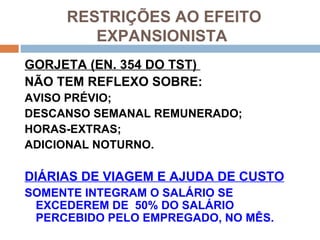 RESTRIÇÕES AO EFEITO
        EXPANSIONISTA
GORJETA (EN. 354 DO TST)
NÃO TEM REFLEXO SOBRE:
AVISO PRÉVIO;
DESCANSO SEMANAL REMUNERADO;
HORAS-EXTRAS;
ADICIONAL NOTURNO.

DIÁRIAS DE VIAGEM E AJUDA DE CUSTO
SOMENTE INTEGRAM O SALÁRIO SE
 EXCEDEREM DE 50% DO SALÁRIO
 PERCEBIDO PELO EMPREGADO, NO MÊS.
 