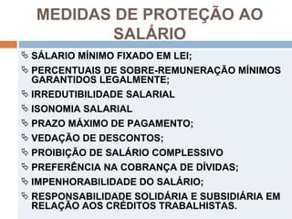 MEDIDAS DE PROTEÇÃO AO
          SALÁRIO
 SÁLARIO MÍNIMO FIXADO EM LEI;
 PERCENTUAIS DE SOBRE-REMUNERAÇÃO MÍNIMOS
  GARANTIDOS LEGALMENTE;
 IRREDUTIBILIDADE SALARIAL
 ISONOMIA SALARIAL
 PRAZO MÁXIMO DE PAGAMENTO;
 VEDAÇÃO DE DESCONTOS;
 PROIBIÇÃO DE SALÁRIO COMPLESSIVO
 PREFERÊNCIA NA COBRANÇA DE DÍVIDAS;
 IMPENHORABILIDADE DO SALÁRIO;
 RESPONSABILIDADE SOLIDÁRIA E SUBSIDIÁRIA EM
  RELAÇÃO AOS CRÉDITOS TRABALHISTAS.
 