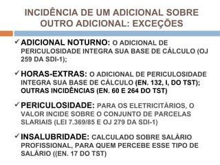 INCIDÊNCIA DE UM ADICIONAL SOBRE
     OUTRO ADICIONAL: EXCEÇÕES
 ADICIONAL NOTURNO: O ADICIONAL DE
 PERICULOSIDADE INTEGRA SUA BASE DE CÁLCULO (OJ
 259 DA SDI-1);

 HORAS-EXTRAS: O ADICIONAL DE PERICULOSIDADE
 INTEGRA SUA BASE DE CÁLCULO (EN. 132, I, DO TST);
 OUTRAS INCIDÊNCIAS (EN. 60 E 264 DO TST)

 PERICULOSIDADE: PARA OS ELETRICITÁRIOS, O
 VALOR INCIDE SOBRE O CONJUNTO DE PARCELAS
 SLARIAIS (LEI 7.369/85 E OJ 279 DA SDI-1)

 INSALUBRIDADE: CALCULADO SOBRE SALÁRIO
 PROFISSIONAL, PARA QUEM PERCEBE ESSE TIPO DE
 SALÁRIO ((EN. 17 DO TST)
 