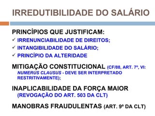 IRREDUTIBILIDADE DO SALÁRIO

PRINCÍPIOS QUE JUSTIFICAM:
 IRRENUNCIABILIDADE DE DIREITOS;
 INTANGIBILIDADE DO SALÁRIO;
 PRINCÍPIO DA ALTERIDADE

MITIGAÇÃO CONSTITUCIONAL (CF/88, ART. 7º, VI:
 NUMERUS CLAUSUS - DEVE SER INTERPRETADO
 RESTRITIVAMENTE);

INAPLICABILIDADE DA FORÇA MAIOR
 (REVOGAÇÃO DO ART. 503 DA CLT)

MANOBRAS FRAUDULENTAS (ART. 9º DA CLT)
 