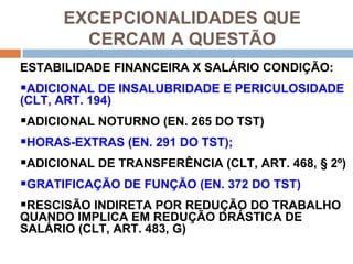 EXCEPCIONALIDADES QUE
         CERCAM A QUESTÃO
ESTABILIDADE FINANCEIRA X SALÁRIO CONDIÇÃO:
ADICIONAL DE INSALUBRIDADE E PERICULOSIDADE
(CLT, ART. 194)
ADICIONAL NOTURNO (EN. 265 DO TST)
HORAS-EXTRAS (EN. 291 DO TST);
ADICIONAL DE TRANSFERÊNCIA (CLT, ART. 468, § 2º)
GRATIFICAÇÃO DE FUNÇÃO (EN. 372 DO TST)
RESCISÃO INDIRETA POR REDUÇÃO DO TRABALHO
QUANDO IMPLICA EM REDUÇÃO DRÁSTICA DE
SALÁRIO (CLT, ART. 483, G)
 