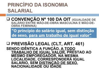 PRINCÍPIO DA ISONOMIA
SALARIAL
 CONVENÇÃO Nº 100 DA OIT         (IGUALDADE DE
  SALÁRIO ENTRE MÃO-DE-OBRA MASCULINA E MÃO-DE-
  OBRA FEMININA)
  “O princípio do salário igual, sem distinção
  de sexo, para um trabalho de igual valor”

 PREVISÃO LEGAL (CLT, ART. 461)
SENDO IDÊNTICA A FUNÇÃO, A TODO
  TRABALHO DE IGUAL VALOR, PRESTAO AO
  MESMO EMPOREGADOR, NA MESMA
  LOCALIDADE, CORRESPONDERÁ IGUAL
  SALÁRIO, SEM DISTINÇÃO DE SEXO,
  NACIONALIDADE OU IDADE
 