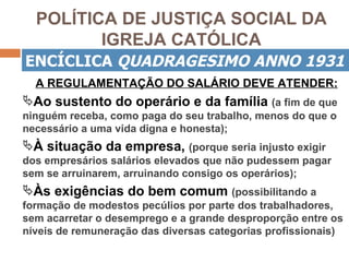 POLÍTICA DE JUSTIÇA SOCIAL DA
         IGREJA CATÓLICA
ENCÍCLICA QUADRAGESIMO ANNO 1931
  A REGULAMENTAÇÃO DO SALÁRIO DEVE ATENDER:
Ao sustento do operário e da família (a fim de que
ninguém receba, como paga do seu trabalho, menos do que o
necessário a uma vida digna e honesta);
À situação da empresa, (porque seria injusto exigir
dos empresários salários elevados que não pudessem pagar
sem se arruinarem, arruinando consigo os operários);
Às exigências do bem comum (possibilitando a
formação de modestos pecúlios por parte dos trabalhadores,
sem acarretar o desemprego e a grande desproporção entre os
níveis de remuneração das diversas categorias profissionais)
 