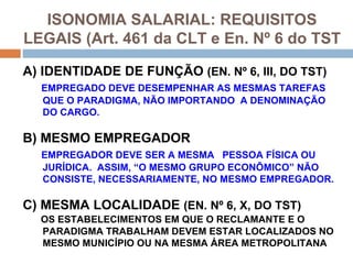 ISONOMIA SALARIAL: REQUISITOS
LEGAIS (Art. 461 da CLT e En. Nº 6 do TST

A) IDENTIDADE DE FUNÇÃO (EN. Nº 6, III, DO TST)
  EMPREGADO DEVE DESEMPENHAR AS MESMAS TAREFAS
  QUE O PARADIGMA, NÃO IMPORTANDO A DENOMINAÇÃO
  DO CARGO.

B) MESMO EMPREGADOR
  EMPREGADOR DEVE SER A MESMA PESSOA FÍSICA OU
  JURÍDICA. ASSIM, “O MESMO GRUPO ECONÔMICO” NÃO
  CONSISTE, NECESSARIAMENTE, NO MESMO EMPREGADOR.

C) MESMA LOCALIDADE (EN. Nº 6, X, DO TST)
  OS ESTABELECIMENTOS EM QUE O RECLAMANTE E O
  PARADIGMA TRABALHAM DEVEM ESTAR LOCALIZADOS NO
  MESMO MUNICÍPIO OU NA MESMA ÁREA METROPOLITANA
 