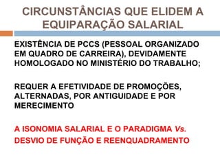 CIRCUNSTÂNCIAS QUE ELIDEM A
    EQUIPARAÇÃO SALARIAL
EXISTÊNCIA DE PCCS (PESSOAL ORGANIZADO
EM QUADRO DE CARREIRA), DEVIDAMENTE
HOMOLOGADO NO MINISTÉRIO DO TRABALHO;

REQUER A EFETIVIDADE DE PROMOÇÕES,
ALTERNADAS, POR ANTIGUIDADE E POR
MERECIMENTO

A ISONOMIA SALARIAL E O PARADIGMA Vs.
DESVIO DE FUNÇÃO E REENQUADRAMENTO
 
